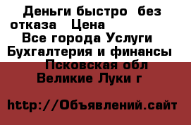 Деньги быстро, без отказа › Цена ­ 3 000 000 - Все города Услуги » Бухгалтерия и финансы   . Псковская обл.,Великие Луки г.